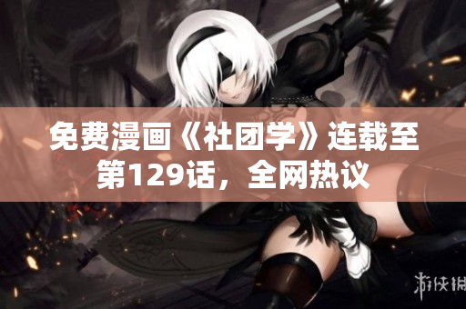 免费漫画《社团学》连载至第129话，全网热议