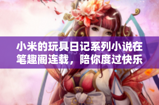 小米的玩具日记系列小说在笔趣阁连载，陪你度过快乐时光