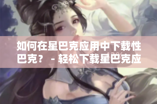 如何在星巴克应用中下载性巴克？ - 轻松下载星巴克应用，享受便利的购物体验