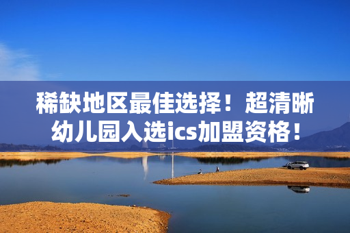 稀缺地区最佳选择！超清晰幼儿园入选ics加盟资格！