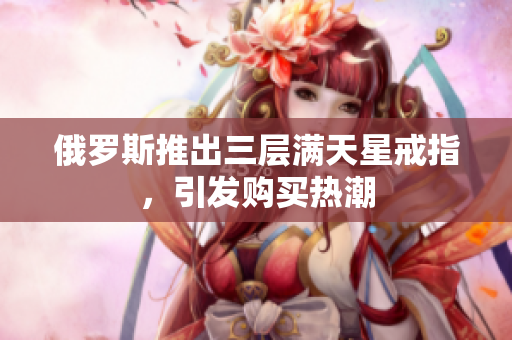 俄罗斯推出三层满天星戒指，引发购买热潮