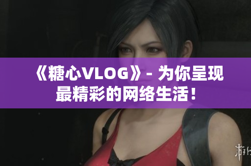 《糖心VLOG》- 为你呈现最精彩的网络生活！
