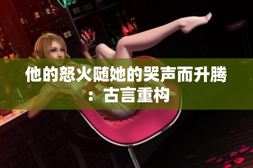 他的怒火随她的哭声而升腾：古言重构