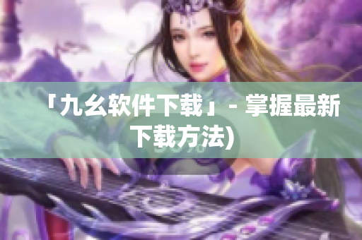 「九幺软件下载」- 掌握最新下载方法)