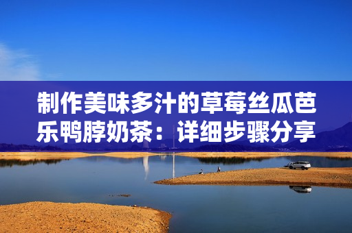 制作美味多汁的草莓丝瓜芭乐鸭脖奶茶：详细步骤分享！