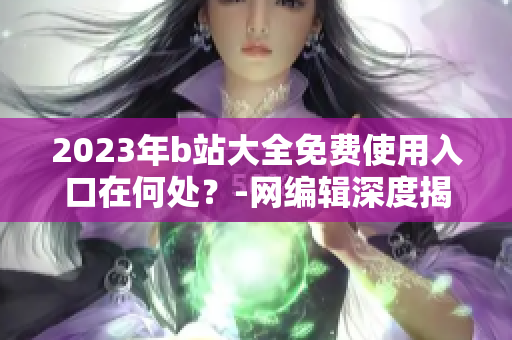2023年b站大全免费使用入口在何处？-网编辑深度揭秘