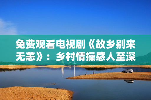 免费观看电视剧《故乡别来无恙》：乡村情操感人至深！