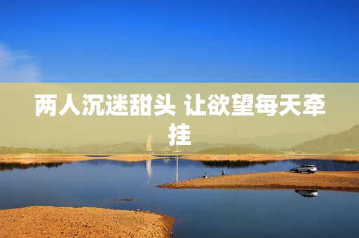 两人沉迷甜头 让欲望每天牵挂