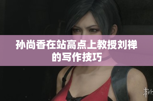 孙尚香在站高点上教授刘禅的写作技巧