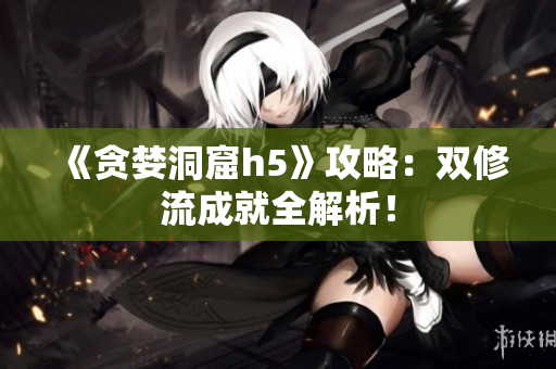 《贪婪洞窟h5》攻略：双修流成就全解析！
