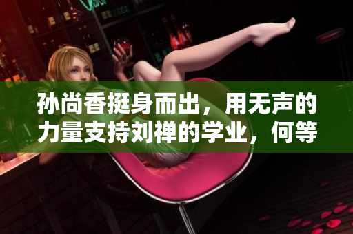 孙尚香挺身而出，用无声的力量支持刘禅的学业，何等感人！