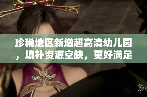 珍稀地区新增超高清幼儿园，填补资源空缺，更好满足需求。