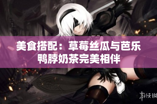 美食搭配：草莓丝瓜与芭乐鸭脖奶茶完美相伴