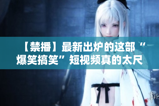 【禁播】最新出炉的这部“爆笑搞笑”短视频真的太尺度了！