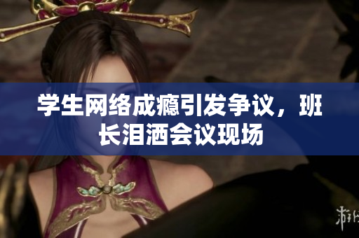 学生网络成瘾引发争议，班长泪洒会议现场