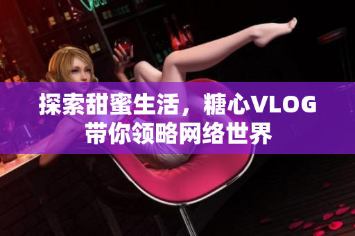 探索甜蜜生活，糖心VLOG带你领略网络世界