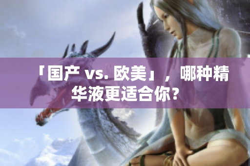 「国产 vs. 欧美」，哪种精华液更适合你？