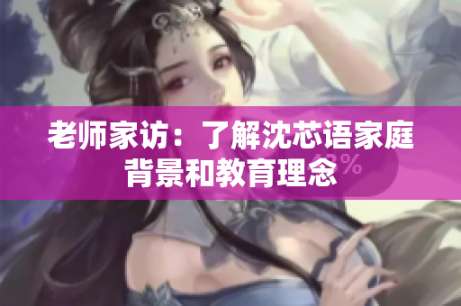 老师家访：了解沈芯语家庭背景和教育理念