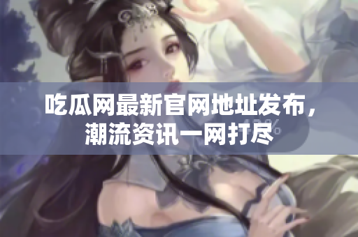 吃瓜网最新官网地址发布，潮流资讯一网打尽