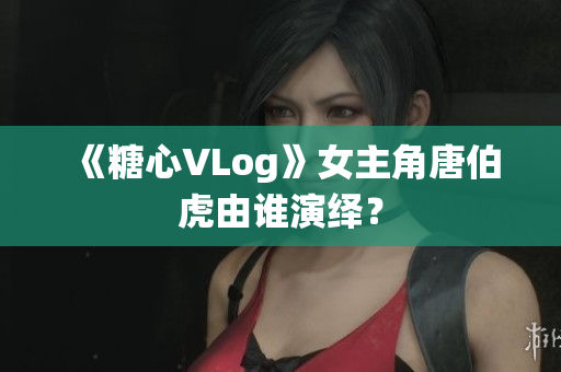 《糖心VLog》女主角唐伯虎由谁演绎？