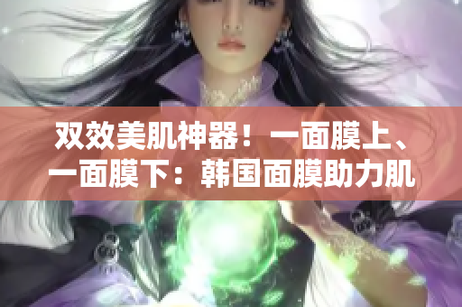 双效美肌神器！一面膜上、一面膜下：韩国面膜助力肌肤焕发