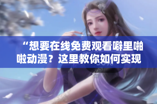 “想要在线免费观看噼里啪啦动漫？这里教你如何实现”