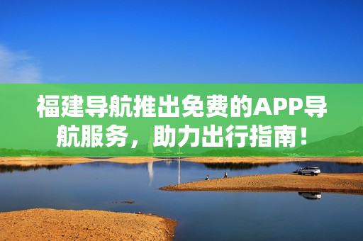福建导航推出免费的APP导航服务，助力出行指南！