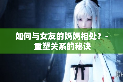 如何与女友的妈妈相处？- 重塑关系的秘诀