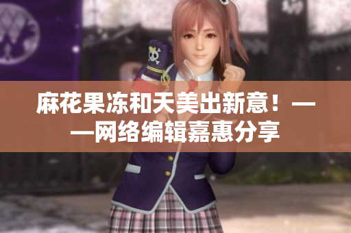 麻花果冻和天美出新意！——网络编辑嘉惠分享