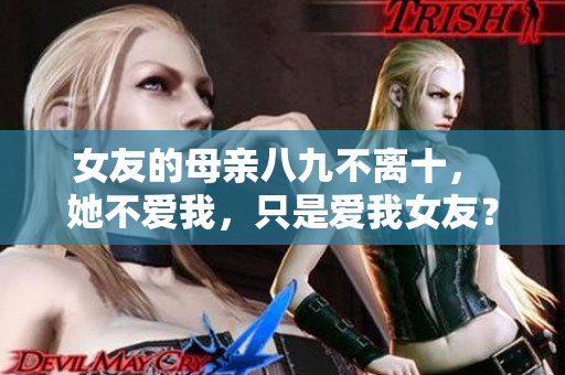 女友的母亲八九不离十， 她不爱我，只是爱我女友？