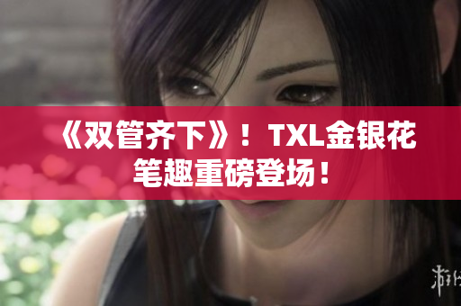 《双管齐下》！TXL金银花笔趣重磅登场！