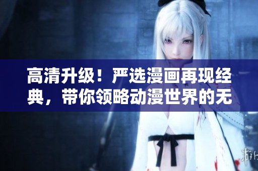 高清升级！严选漫画再现经典，带你领略动漫世界的无限魅力！