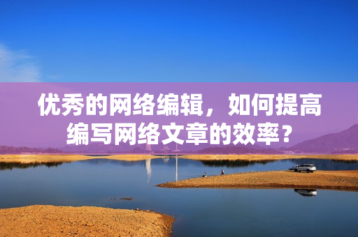 优秀的网络编辑，如何提高编写网络文章的效率？