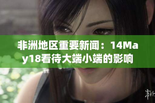 非洲地区重要新闻：14May18看待大端小端的影响