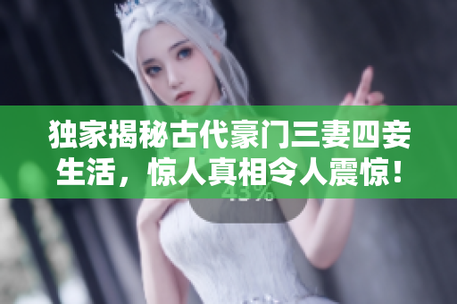 独家揭秘古代豪门三妻四妾生活，惊人真相令人震惊！