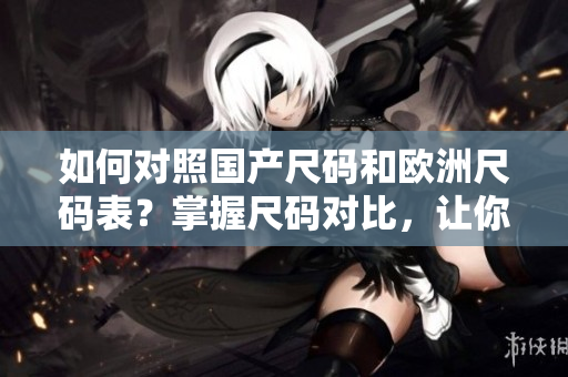 如何对照国产尺码和欧洲尺码表？掌握尺码对比，让你恰如其分的选购服装！