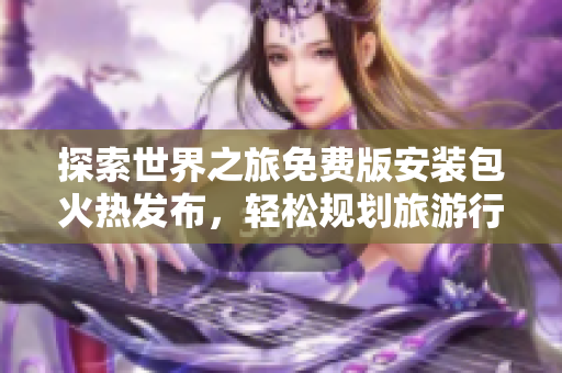 探索世界之旅免费版安装包火热发布，轻松规划旅游行程