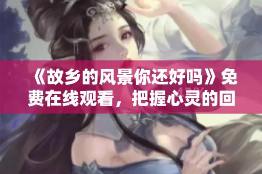 《故乡的风景你还好吗》免费在线观看，把握心灵的回归旅程！
