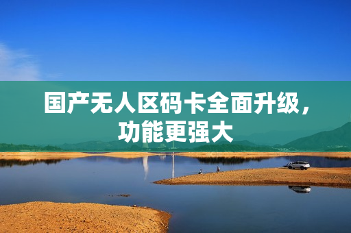 国产无人区码卡全面升级，功能更强大