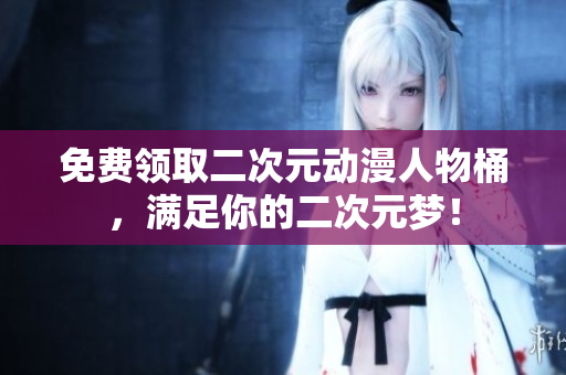 免费领取二次元动漫人物桶，满足你的二次元梦！