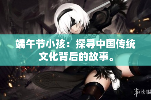 端午节小孩：探寻中国传统文化背后的故事。