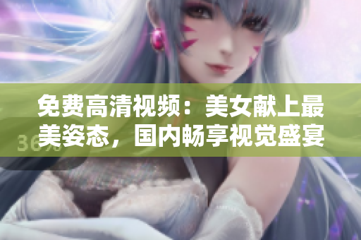免费高清视频：美女献上最美姿态，国内畅享视觉盛宴