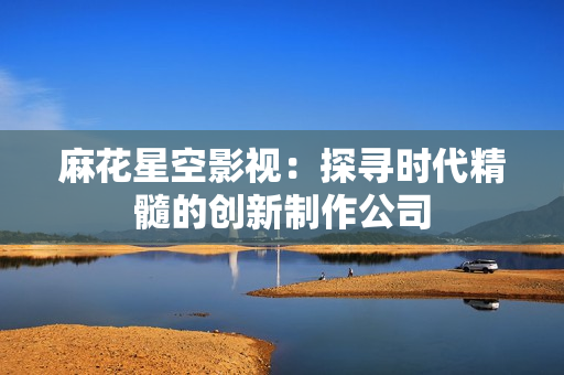 麻花星空影视：探寻时代精髓的创新制作公司