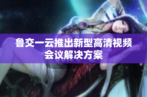 鲁交一云推出新型高清视频会议解决方案