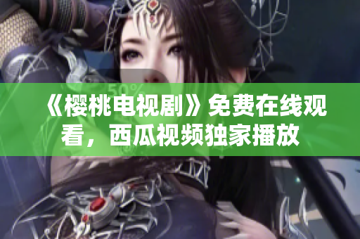 《樱桃电视剧》免费在线观看，西瓜视频独家播放