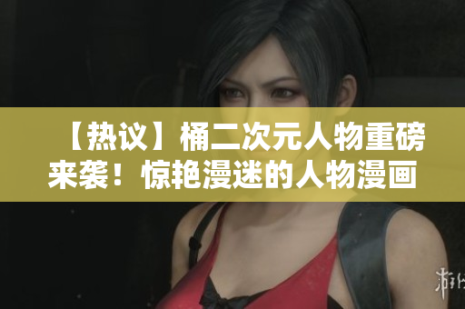 【热议】桶二次元人物重磅来袭！惊艳漫迷的人物漫画曝光！