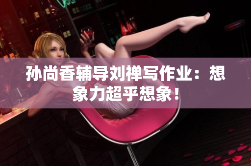 孙尚香辅导刘禅写作业：想象力超乎想象！