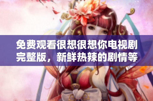 免费观看很想很想你电视剧完整版，新鲜热辣的剧情等你来！
