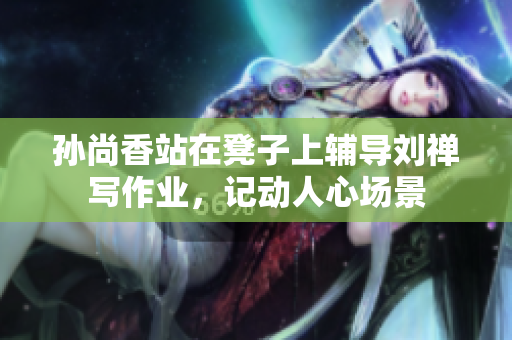 孙尚香站在凳子上辅导刘禅写作业，记动人心场景