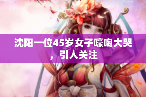 沈阳一位45岁女子嚎啕大哭，引人关注